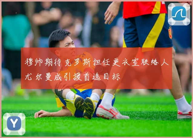 穆帅期待克罗斯担任更衣室联络人尤尔曼成引援首选目标