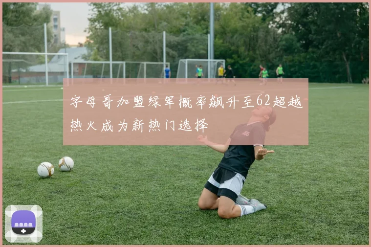 字母哥加盟绿军概率飙升至62超越热火成为新热门选择