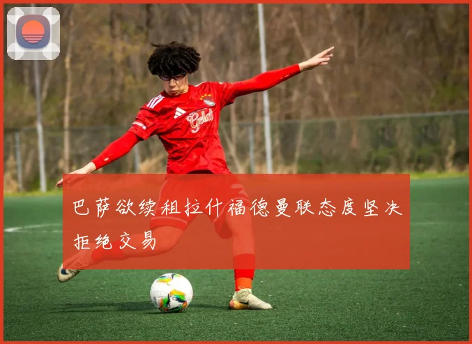 巴萨欲续租拉什福德曼联态度坚决拒绝交易