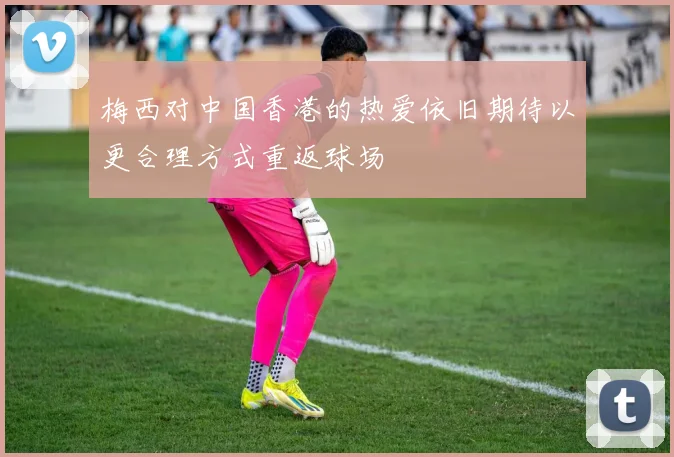 梅西对中国香港的热爱依旧期待以更合理方式重返球场