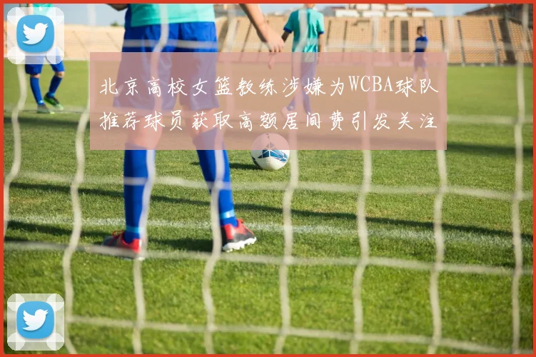 北京高校女篮教练涉嫌为WCBA球队推荐球员获取高额居间费引发关注