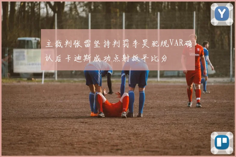 主裁判张雷坚持判罚李昊犯规VAR确认后卡迪斯成功点射扳平比分
