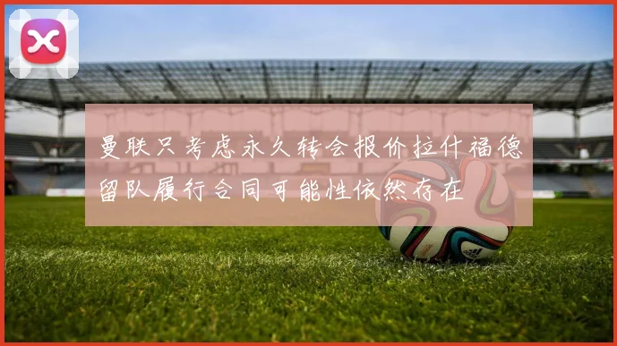 曼联只考虑永久转会报价拉什福德留队履行合同可能性依然存在