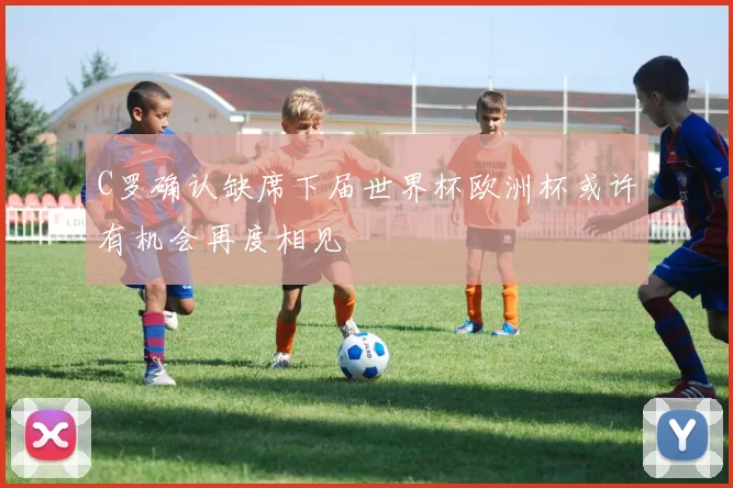 C罗确认缺席下届世界杯欧洲杯或许有机会再度相见
