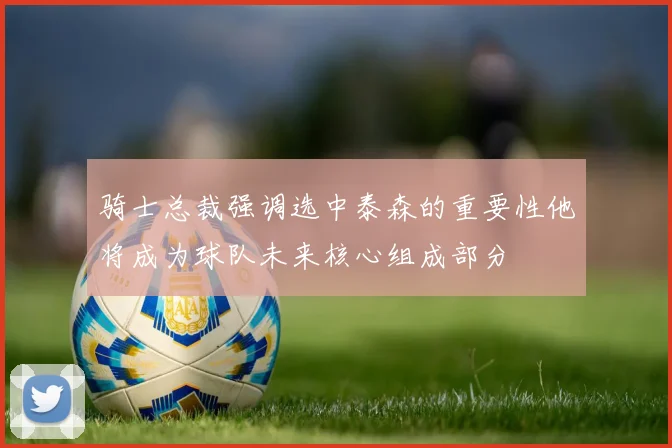 骑士总裁强调选中泰森的重要性他将成为球队未来核心组成部分