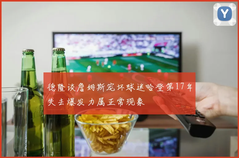 德隆谈詹姆斯宠坏球迷哈登第17年失去爆发力属正常现象