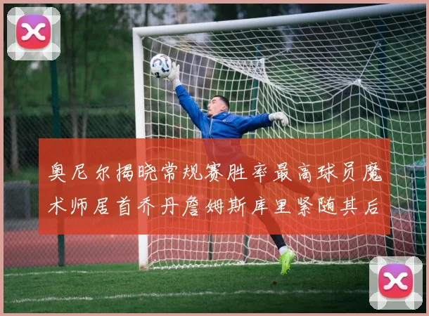 奥尼尔揭晓常规赛胜率最高球员魔术师居首乔丹詹姆斯库里紧随其后
