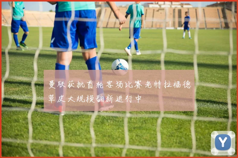 曼联获批首轮客场比赛老特拉福德草皮大规模翻新进行中