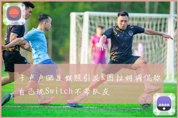 卡卢卢晒度假照引发K图拉姆调侃称自己玩Switch不带队友