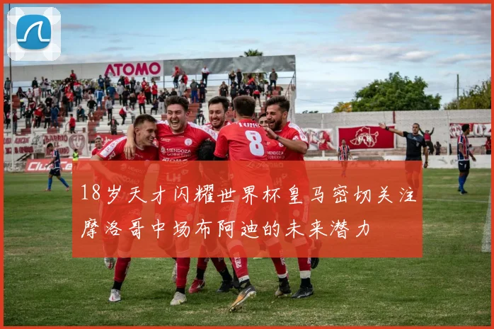18岁天才闪耀世界杯皇马密切关注摩洛哥中场布阿迪的未来潜力