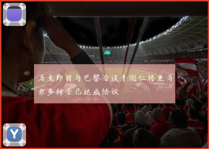 马竞即将与巴黎洽谈李刚仁格里马尔多转会已达成协议