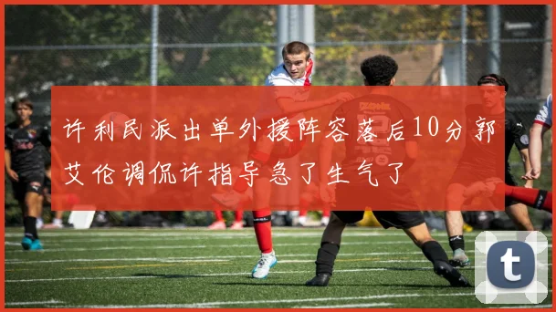 许利民派出单外援阵容落后10分郭艾伦调侃许指导急了生气了